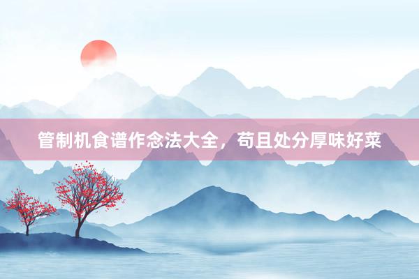 管制机食谱作念法大全，苟且处分厚味好菜