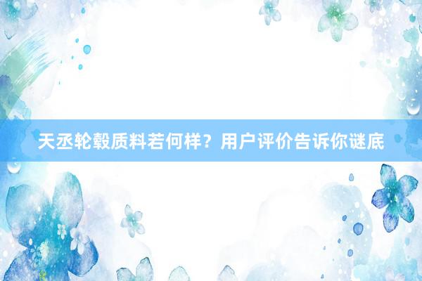 天丞轮毂质料若何样？用户评价告诉你谜底
