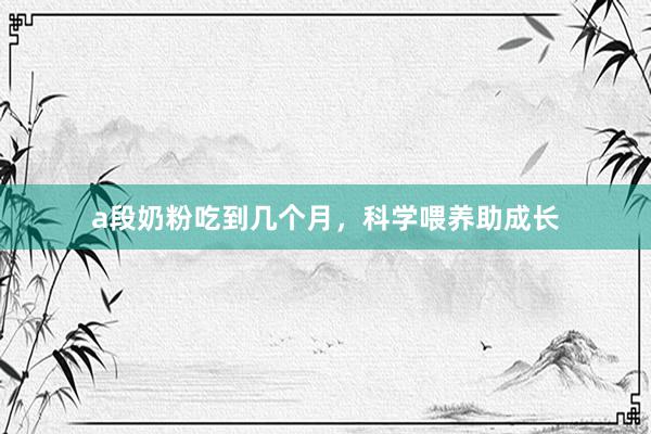 a段奶粉吃到几个月，科学喂养助成长