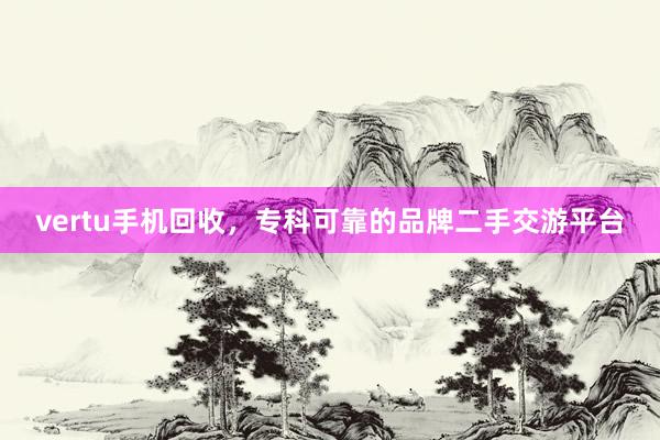 vertu手机回收，专科可靠的品牌二手交游平台