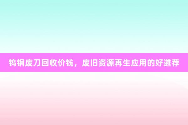 钨钢废刀回收价钱，废旧资源再生应用的好遴荐