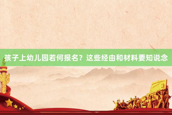 孩子上幼儿园若何报名？这些经由和材料要知说念