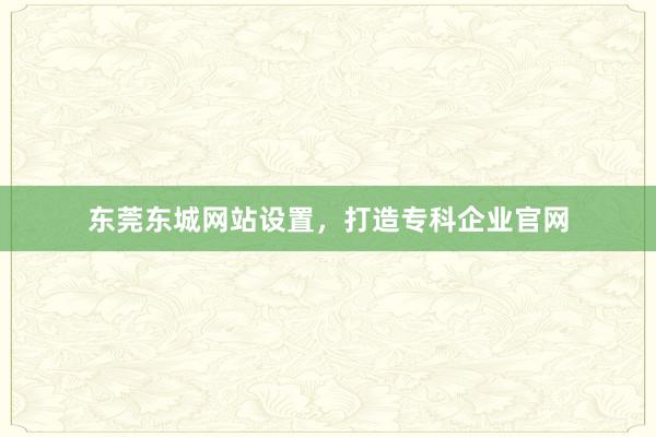 东莞东城网站设置，打造专科企业官网