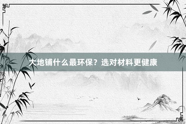 大地铺什么最环保？选对材料更健康