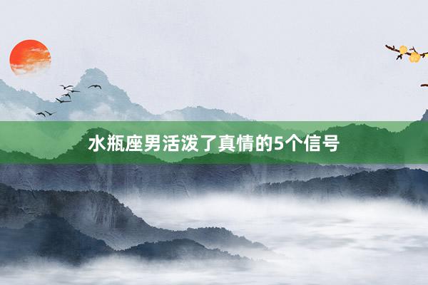 水瓶座男活泼了真情的5个信号
