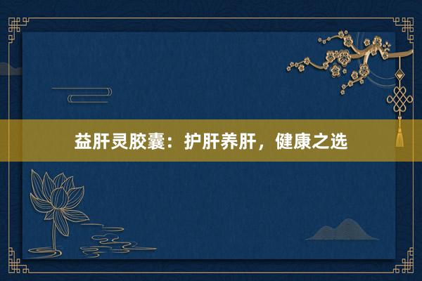 益肝灵胶囊：护肝养肝，健康之选